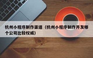 鹤壁杭州小程序制作渠道（杭州小程序制作开发哪个公司比较权威）